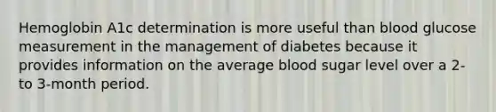 Hemoglobin A1c determination is more useful than blood glucose measurement in the management of diabetes because it provides information on the average blood sugar level over a 2- to 3-month period.