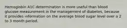 Hemoglobin A1C determination is more useful than blood glucose measurement in the management of diabetes, because it provides information on the average blood sugar level over a 2 to 3 month period.