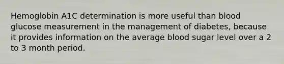 Hemoglobin A1C determination is more useful than blood glucose measurement in the management of diabetes, because it provides information on the average blood sugar level over a 2 to 3 month period.