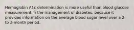 Hemoglobin A1c determination is more useful than blood glucose measurement in the management of diabetes, because it provides information on the average blood sugar level over a 2- to 3-month period.