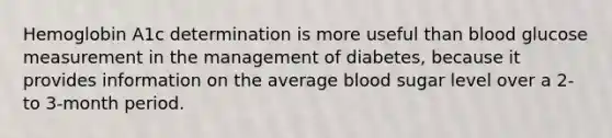 Hemoglobin A1c determination is more useful than blood glucose measurement in the management of diabetes, because it provides information on the average blood sugar level over a 2- to 3-month period.