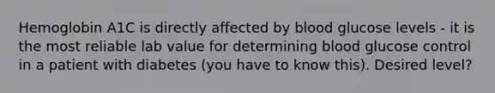 Hemoglobin A1C is directly affected by blood glucose levels - it is the most reliable lab value for determining blood glucose control in a patient with diabetes (you have to know this). Desired level?