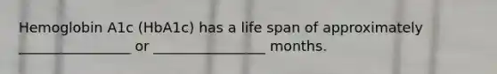 Hemoglobin A1c (HbA1c) has a life span of approximately ________________ or ________________ months.