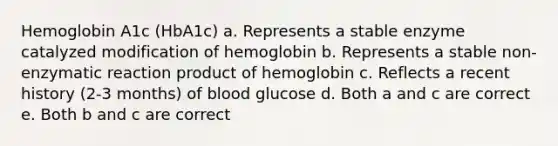 Hemoglobin A1c (HbA1c) a. Represents a stable enzyme catalyzed modification of hemoglobin b. Represents a stable non-enzymatic reaction product of hemoglobin c. Reflects a recent history (2-3 months) of blood glucose d. Both a and c are correct e. Both b and c are correct