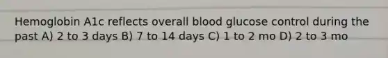 Hemoglobin A1c reflects overall blood glucose control during the past A) 2 to 3 days B) 7 to 14 days C) 1 to 2 mo D) 2 to 3 mo