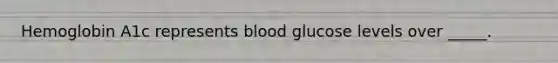 Hemoglobin A1c represents blood glucose levels over _____.