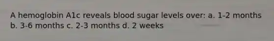 A hemoglobin A1c reveals blood sugar levels over: a. 1-2 months b. 3-6 months c. 2-3 months d. 2 weeks