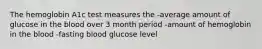 The hemoglobin A1c test measures the -average amount of glucose in the blood over 3 month period -amount of hemoglobin in the blood -fasting blood glucose level