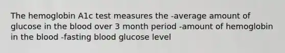 The hemoglobin A1c test measures the -average amount of glucose in the blood over 3 month period -amount of hemoglobin in the blood -fasting blood glucose level