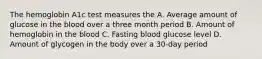 The hemoglobin A1c test measures the A. Average amount of glucose in the blood over a three month period B. Amount of hemoglobin in the blood C. Fasting blood glucose level D. Amount of glycogen in the body over a 30-day period