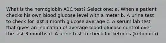 What is the hemoglobin A1C test? Select one: a. When a patient checks his own blood glucose level with a meter b. A urine test to check for last 3 month glucose average c. A serum lab test that gives an indication of average blood glucose control over the last 3 months d. A urine test to check for ketones (ketonuria)