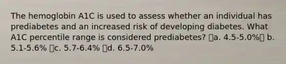 The hemoglobin A1C is used to assess whether an individual has prediabetes and an increased risk of developing diabetes. What A1C percentile range is considered prediabetes? a. 4.5-5.0% b. 5.1-5.6% c. 5.7-6.4% d. 6.5-7.0%