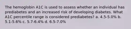 The hemoglobin A1C is used to assess whether an individual has prediabetes and an increased risk of developing diabetes. What A1C percentile range is considered prediabetes? a. 4.5-5.0% b. 5.1-5.6% c. 5.7-6.4% d. 6.5-7.0%