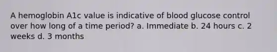 A hemoglobin A1c value is indicative of blood glucose control over how long of a time period? a. Immediate b. 24 hours c. 2 weeks d. 3 months