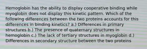 Hemoglobin has the ability to display cooperative binding while myoglobin does not display this kinetic pattern. Which of the following differences between the two proteins accounts for this differences in binding kinetics? a.) Differences in primary structures b.) The presence of quaternary structures in hemoglobin c.) The lack of tertiary structures in myoglobin d.) Differences in secondary structure between the two proteins