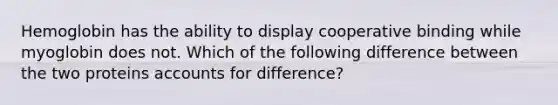 Hemoglobin has the ability to display cooperative binding while myoglobin does not. Which of the following difference between the two proteins accounts for difference?