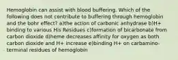 Hemoglobin can assist with blood buffering. Which of the following does not contribute to buffering through hemoglobin and the bohr effect? a)the action of carbonic anhydrase b)H+ binding to various His Residues c)formation of bicarbonate from carbon dioxide d)heme decreases affinity for oxygen as both carbon dioxide and H+ increase e)binding H+ on carbamino-terminal residues of hemoglobin