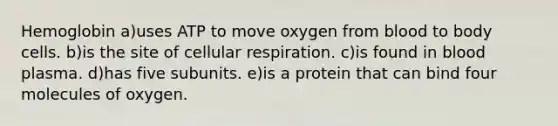 Hemoglobin a)uses ATP to move oxygen from blood to body cells. b)is the site of cellular respiration. c)is found in blood plasma. d)has five subunits. e)is a protein that can bind four molecules of oxygen.