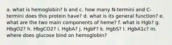 a. what is hemoglobin? b and c. how many N-termini and C-termini does this protein have? d. what is its general function? e. what are the two main components of heme? f. what is Hgb? g. HbgO2? h. HbgCO2? i. HgbA? j. HgbF? k. HgbS? l. HgbA1c? m. where does glucose bind on hemoglobin?