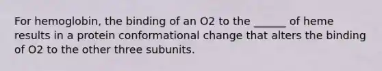 For hemoglobin, the binding of an O2 to the ______ of heme results in a protein conformational change that alters the binding of O2 to the other three subunits.