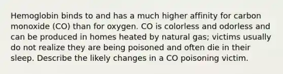 Hemoglobin binds to and has a much higher affinity for carbon monoxide (CO) than for oxygen. CO is colorless and odorless and can be produced in homes heated by natural gas; victims usually do not realize they are being poisoned and often die in their sleep. Describe the likely changes in a CO poisoning victim.