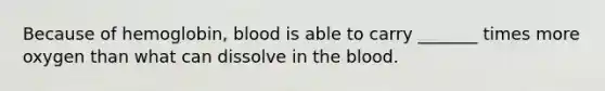 Because of hemoglobin, blood is able to carry _______ times more oxygen than what can dissolve in <a href='https://www.questionai.com/knowledge/k7oXMfj7lk-the-blood' class='anchor-knowledge'>the blood</a>.