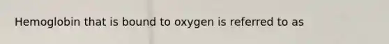 Hemoglobin that is bound to oxygen is referred to as