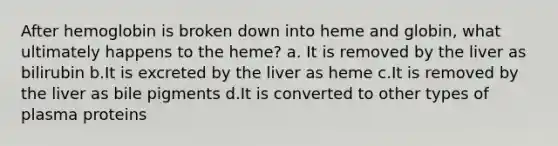 After hemoglobin is broken down into heme and globin, what ultimately happens to the heme? a. It is removed by the liver as bilirubin b.It is excreted by the liver as heme c.It is removed by the liver as bile pigments d.It is converted to other types of plasma proteins