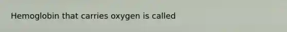 Hemoglobin that carries oxygen is called