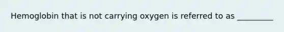 Hemoglobin that is not carrying oxygen is referred to as _________