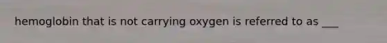 hemoglobin that is not carrying oxygen is referred to as ___