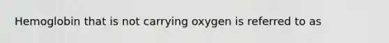 Hemoglobin that is not carrying oxygen is referred to as