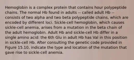 Hemoglobin is a complex protein that contains hour polypeptide chains. The normal Hb found in adults -- called adult Hb -- consists of two alpha and two beta polypeptide chains, which are encoded by different loci. Sickle-cell hemoglobin, which causes sickle-cell anemia, arises from a mutation in the beta chain of the adult hemoglobin. Adult Hb and sickle-cell Hb differ in a single amino acid: the 6th Glu in adult Hb has Val in this position in sickle-cell Hb. After consulting the genetic code provided in Figure 15.10, indicate the type and location of the mutation that gave rise to sickle-cell anemia.