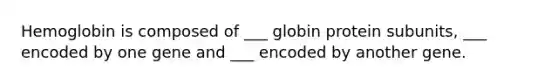 Hemoglobin is composed of ___ globin protein subunits, ___ encoded by one gene and ___ encoded by another gene.