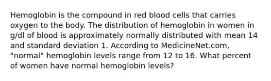 Hemoglobin is the compound in red blood cells that carries oxygen to the body. The distribution of hemoglobin in women in g/dl of blood is approximately normally distributed with mean 14 and standard deviation 1. According to MedicineNet.com, "normal" hemoglobin levels range from 12 to 16. What percent of women have normal hemoglobin levels?