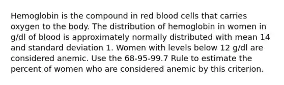 Hemoglobin is the compound in red blood cells that carries oxygen to the body. The distribution of hemoglobin in women in g/dl of blood is approximately normally distributed with mean 14 and standard deviation 1. Women with levels below 12 g/dl are considered anemic. Use the 68-95-99.7 Rule to estimate the percent of women who are considered anemic by this criterion.