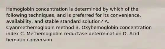 Hemoglobin concentration is determined by which of the following techniques, and is preferred for its convenience, availability, and stable standard solution? A. Cyanmethemoglobin method B. Oxyhemoglobin concentration index C. Methemoglobin reductase determination D. Acid hematin conversion
