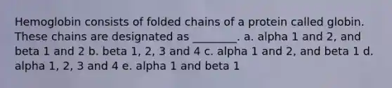 Hemoglobin consists of folded chains of a protein called globin. These chains are designated as ________. a. alpha 1 and 2, and beta 1 and 2 b. beta 1, 2, 3 and 4 c. alpha 1 and 2, and beta 1 d. alpha 1, 2, 3 and 4 e. alpha 1 and beta 1