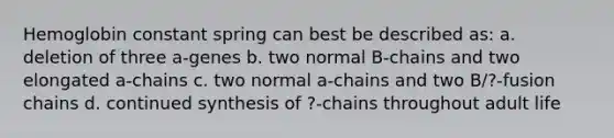 Hemoglobin constant spring can best be described as: a. deletion of three a-genes b. two normal B-chains and two elongated a-chains c. two normal a-chains and two B/?-fusion chains d. continued synthesis of ?-chains throughout adult life