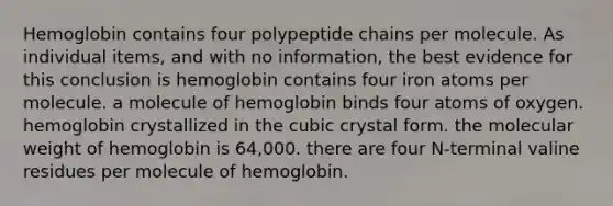 Hemoglobin contains four polypeptide chains per molecule. As individual items, and with no information, the best evidence for this conclusion is hemoglobin contains four iron atoms per molecule. a molecule of hemoglobin binds four atoms of oxygen. hemoglobin crystallized in the cubic crystal form. the molecular weight of hemoglobin is 64,000. there are four N-terminal valine residues per molecule of hemoglobin.