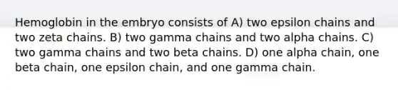 Hemoglobin in the embryo consists of A) two epsilon chains and two zeta chains. B) two gamma chains and two alpha chains. C) two gamma chains and two beta chains. D) one alpha chain, one beta chain, one epsilon chain, and one gamma chain.