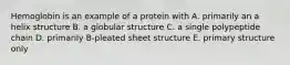 Hemoglobin is an example of a protein with A. primarily an a helix structure B. a globular structure C. a single polypeptide chain D. primarily B-pleated sheet structure E. primary structure only