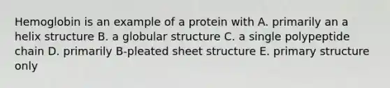 Hemoglobin is an example of a protein with A. primarily an a helix structure B. a globular structure C. a single polypeptide chain D. primarily B-pleated sheet structure E. primary structure only