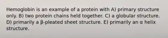 Hemoglobin is an example of a protein with A) <a href='https://www.questionai.com/knowledge/knHR7ecP3u-primary-structure' class='anchor-knowledge'>primary structure</a> only. B) two protein chains held together. C) a globular structure. D) primarily a β-pleated sheet structure. E) primarily an α helix structure.