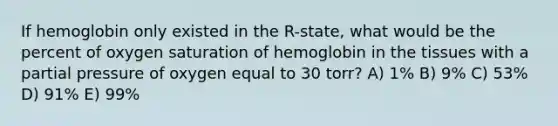 If hemoglobin only existed in the R-state, what would be the percent of oxygen saturation of hemoglobin in the tissues with a partial pressure of oxygen equal to 30 torr? A) 1% B) 9% C) 53% D) 91% E) 99%