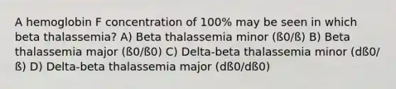 A hemoglobin F concentration of 100% may be seen in which beta thalassemia? A) Beta thalassemia minor (ß0/ß) B) Beta thalassemia major (ß0/ß0) C) Delta-beta thalassemia minor (dß0/ß) D) Delta-beta thalassemia major (dß0/dß0)