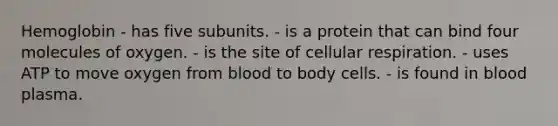 Hemoglobin - has five subunits. - is a protein that can bind four molecules of oxygen. - is the site of cellular respiration. - uses ATP to move oxygen from blood to body cells. - is found in blood plasma.