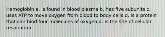 Hemoglobin a. is found in blood plasma b. has five subunits c. uses ATP to move oxygen from blood to body cells d. is a protein that can bind four molecules of oxygen d. is the site of cellular respiration