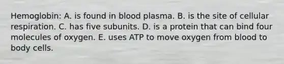 Hemoglobin: A. is found in blood plasma. B. is the site of <a href='https://www.questionai.com/knowledge/k1IqNYBAJw-cellular-respiration' class='anchor-knowledge'>cellular respiration</a>. C. has five subunits. D. is a protein that can bind four molecules of oxygen. E. uses ATP to move oxygen from blood to body cells.