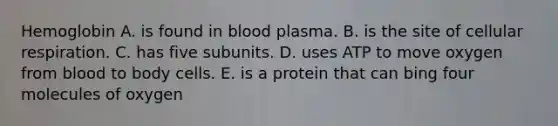 Hemoglobin A. is found in blood plasma. B. is the site of cellular respiration. C. has five subunits. D. uses ATP to move oxygen from blood to body cells. E. is a protein that can bing four molecules of oxygen